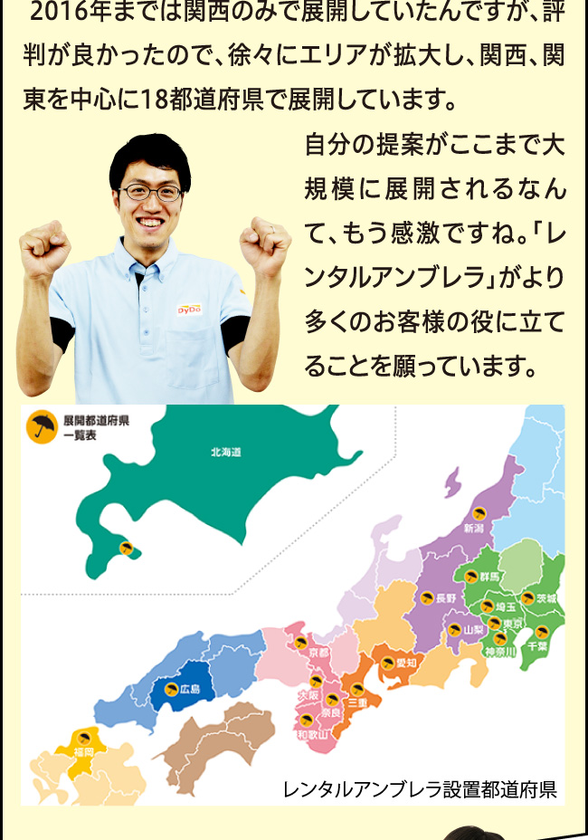 「2016年までは関西のみで展開していたんですが、評判がとても良かったので、2017年からは関東・愛知にまで拡大することになりました。自分の提案がここまで大規模に展開されるなんて、もう感激ですね。「レンタルアンブレラ」がより多くのお客様の役に立てることを願っています。」レンタルアンブレラ設置都道府県