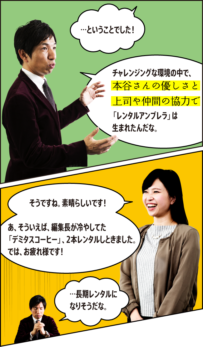 「…ということでした！」「チャレンジングな環境の中で、本谷さんの優しさと上司や仲間の協力で「レンタルアンブレラ」は生まれたんだな。」「そうですね。素晴らしいです！　あ、そういえば、編集長が冷やしてた「デミタスコーヒー」、2本レンタルしときました。では、お疲れ様です！」「…長期レンタルになりそうだな。」