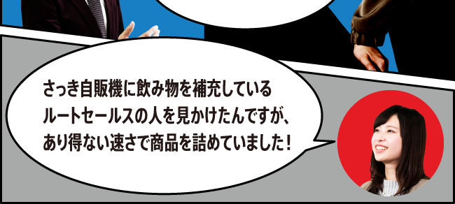 「さっき自販機に飲み物を補充しているルートセールスの人を見かけたんですが、あり得ない速さで商品を詰めていました！」