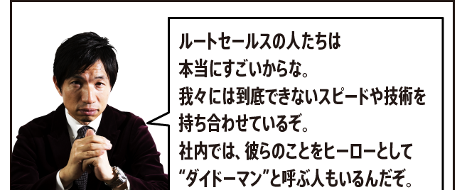 「ルートセールスの人たちは本当にすごいからな。我々には到底できないスピードや技術を持ち合わせているぞ。社内では、彼らのことをヒーローとして“ダイドーマン”と呼ぶ人もいるんだぞ。」