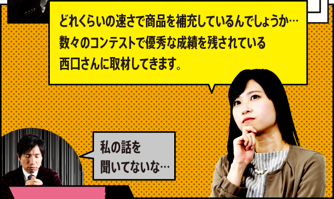 「どれくらいの速さで商品を補充しているんでしょうか…数々のコンテストで優秀な成績を残されている西口さんに取材してきます。」「私の話を聞いてないな…」