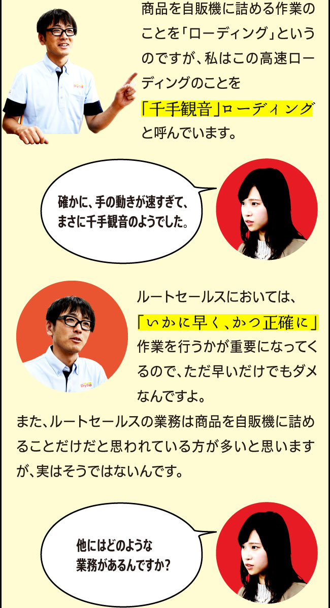 「商品を自販機に詰める作業のことを「ローディング」というのですが、私のこの高速ローディングのことを「千手観音」ローディングと呼んでいます。」「確かに、手の動きが速すぎて、まさに千手観音のようでした。」「ルートセールスにおいては、「いかに早く、かつ正確に」作業を行うかが重要になってくるので、ただ早いだけでもダメなんですよ。また、ルートセールスの業務は商品を自販機に詰めることだけだと思われている方が多いと思いますが、実はそうではないんです。」「他にはどのような業務があるんですか？」