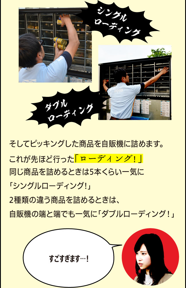 「そしてピッキングした商品を自販機に詰めます。これが先ほど行った「ローディング！」同じ商品を詰めるときはに5本くらい一気に「シングルローディング!」2種類の違う商品を詰めるときは、自販機の端と端でも一気に「ダブルローディング！」」「すごすぎます…！」