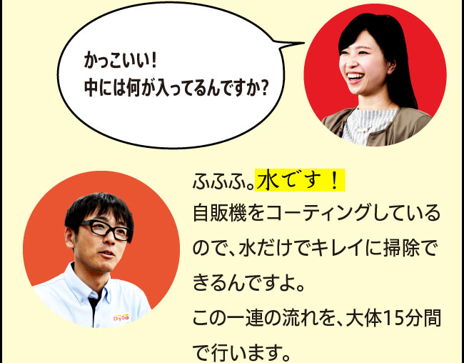 「かっこいい！中には何が入ってるんですか？」「ふふふ。水です！自販機をコーティングしているので、水だけでキレイに掃除できるんですよ。この一連の流れを、大体15分間で行います。」