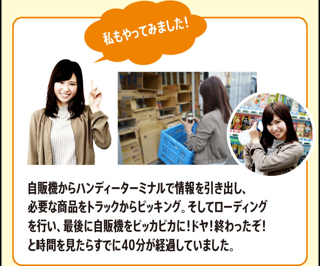 「私もやってみました！　自販機からハンディーターミナルで情報を引き出し、必要な商品をトラックからピッキング。そしてローディングを行い、最後に自販機をピッカピカに！ドヤ！終わったぞ！と時間を見たらすでに40分が経過していました。」