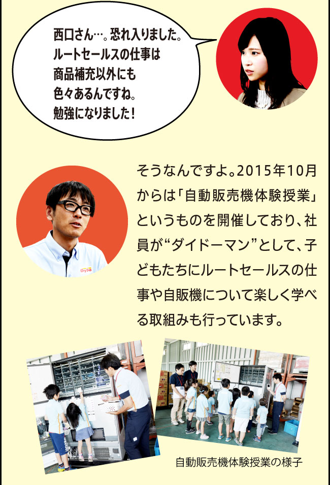 「西口さん…。恐れ入りました。ルートセールスの仕事は商品補充以外にも色々あるんですね。勉強になりました！」「そうなんですよ。2015年10月からは「自動販売機体験授業」というものを開催しており、社員が“ダイドーマン”として、子どもたちにルートセールスの仕事や自販機について楽しく学べる取組みも行っています。」