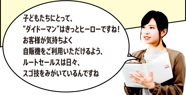 「子どもたちにとって、“ダイドーマン”はきっとヒーローですね！お客様が気持ちよく自販機をご利用いただけるよう、ルートセールスは日々、スゴ技をみがいているんですね。」