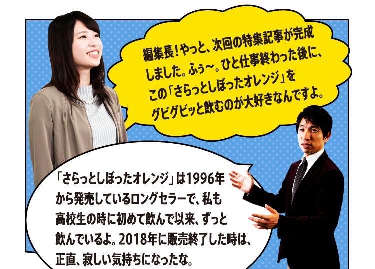 編集長！やっと、次回の特集記事が完成しました。ふぅ～。ひと仕事終わった後に、この「さらっとしぼったオレンジ」をグビグビッと飲むのが大好きなんですよ。「さらっとしぼったオレンジ」は1996年 から発売しているロングセラーで、私も高校生の時に初めて飲んで以来、ずっと飲んでいるよ。2018年に販売終了した時は、正直、寂しい気持ちになったな。