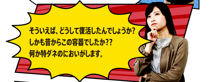 そういえば、どうして復活したんでしょうか？しかも昔からこの容器でしたか？？何か特ダネのにおいがします。