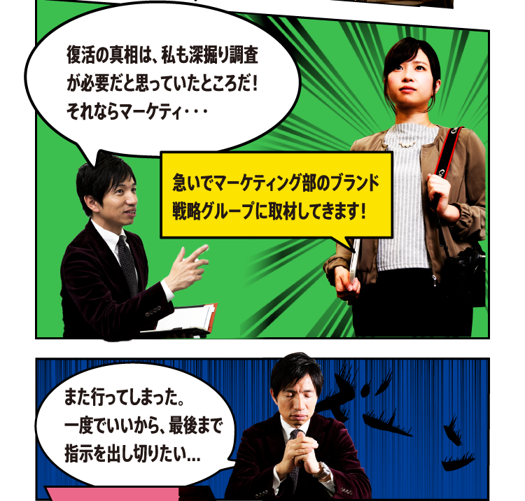 復活の真相は、私も深掘り調査が必要だと思っていたところだ！それならマーケティ・・・急いでマーケティング部のブランド戦略グループに取材してきます！ また行ってしまった。一度でいいから、最後まで指示を出し切りたい...