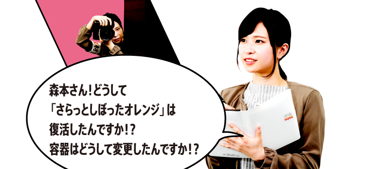 森本さん！どうして「さらっとしぼったオレンジ」は復活したんですか！？容器はどうして変更したんですか！？