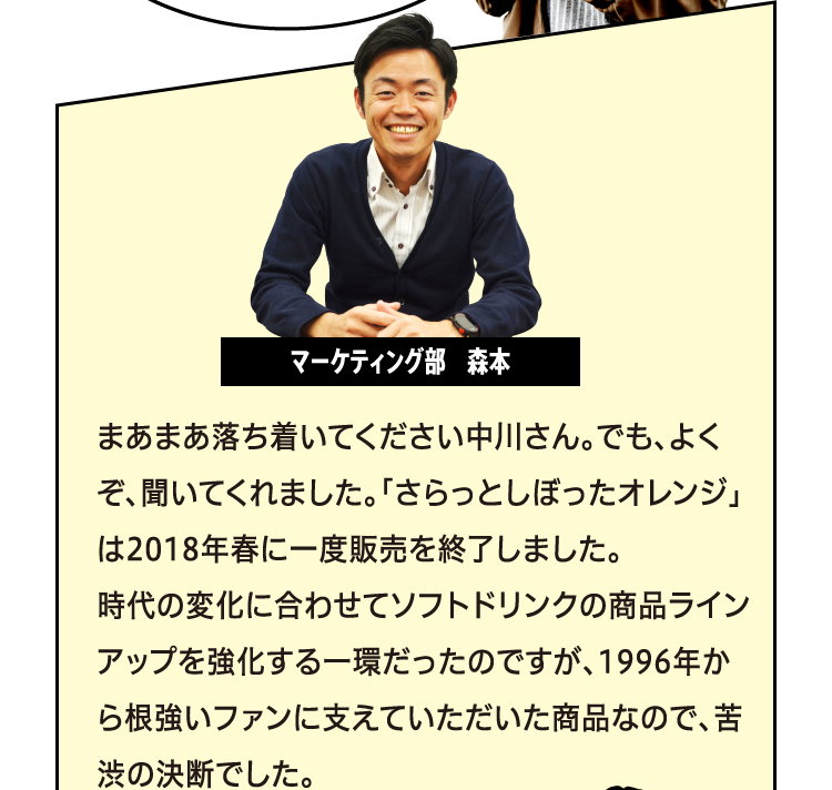 まあまあ落ち着いてください中川さん。でも、よくぞ、聞いてくれました。「さらっとしぼったオレンジ」は2018年春に一度販売を終了しました。時代の変化に合わせてソフトドリンクの商品ラインアップを強化する一環だったのですが、1996年から根強いファンに支えていただいた商品なので、苦渋の決断でした。