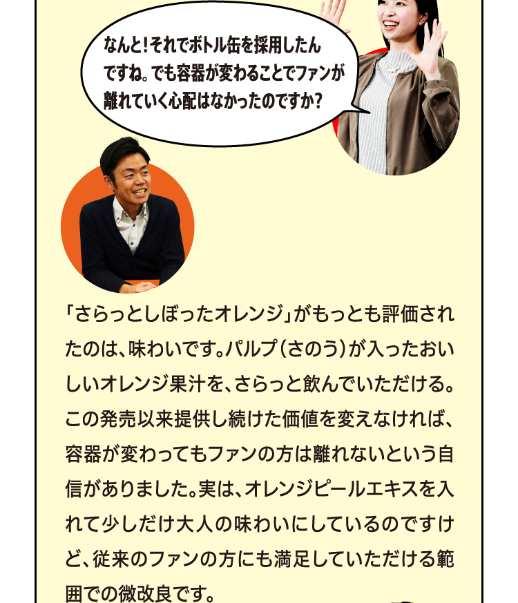 なんと！それでボトル缶を採用したんですね？でも容器が変わることでファンが離れていく心配はなかったのですか。 「さらっとしぼったオレンジ」がもっとも評価されたのは、味わいです。パルプ（さのう）が入ったおいしいオレンジ果汁を、さらっと飲んでいただける。この発売以来提供し続けた価値を変えなければ、容器が変わってもファンの方は離れないという自信がありました。実は、オレンジピールエキスを入れて少しだけ大人の味わいにしているのですけど、従来のファンの方にも満足していただける範囲での微改良です。