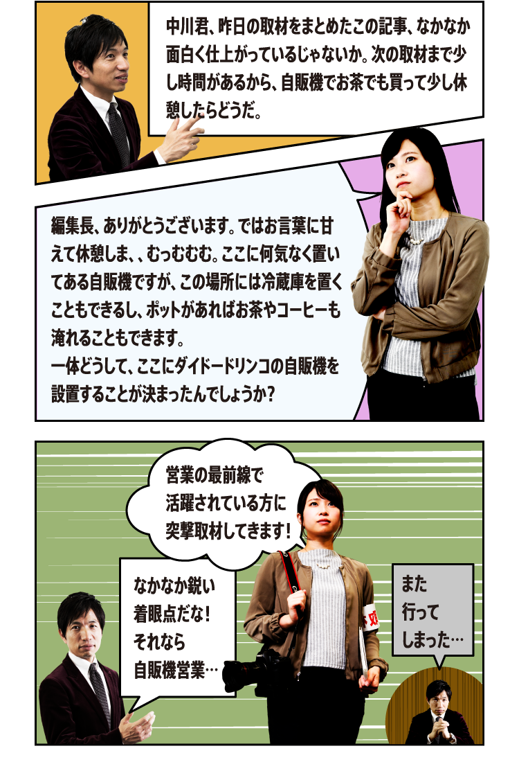 中川君、昨日の取材をまとめたこの記事、なかなか面白く仕上がっているじゃないか。次の取材まで少し時間があるから、自販機でお茶でも買って少し休憩したらどうだ。編集長、ありがとうございます。ではお言葉に甘えて休憩しま、、むっむむむ。ここに何気なく置いてある自販機ですが、この場所には冷蔵庫を置くこともできるし、ポットがあればお茶やコーヒーも淹れることもできます。一体どうして、ここにダイドードリンコの自販機を設置することが決まったんでしょうか？