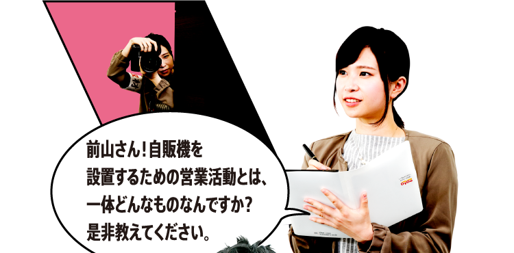 前山さん！自販機を設置するための営業活動とは、一体どんなものなんですか？是非教えてください。