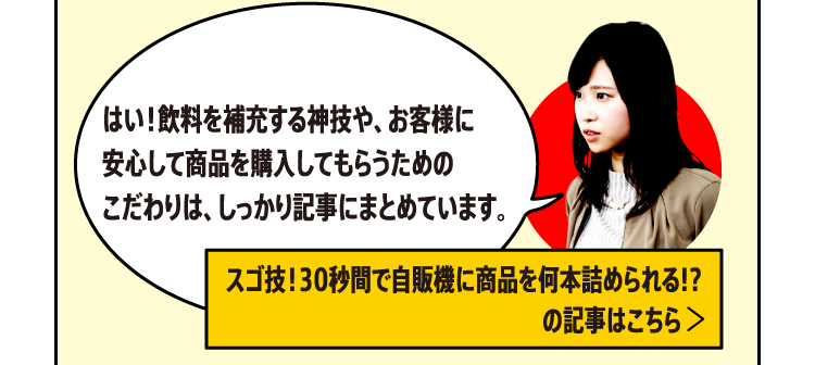 はい！飲料を補充する神技や、お客様に安心して商品を購入してもらうためのこだわりは、しっかり記事にまとめています。[スゴ技！30秒間で自販機に商品を何本詰められる!?の記事はこちら]