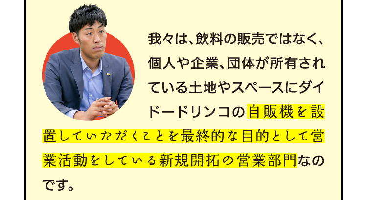 我々は、飲料の販売ではなく、個人や企業、団体が所有されている土地やスペースにダイドードリンコの自販機を設置していただくことを最終的な目的として営業活動をしている新規開拓の営業部門なのです。