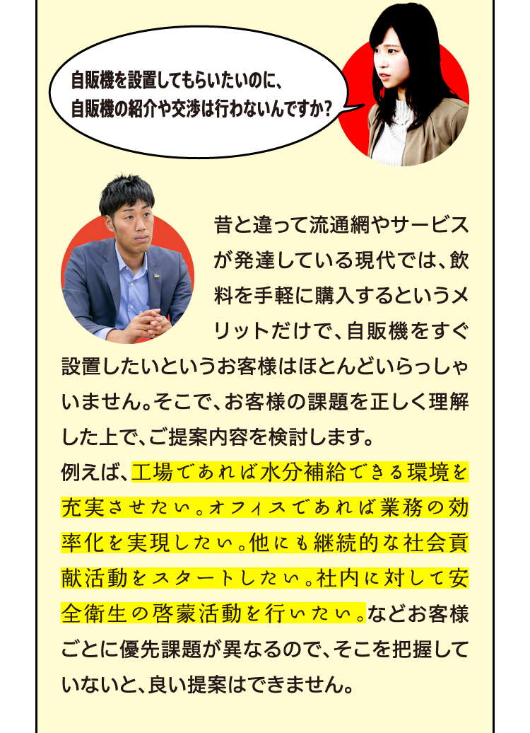 昔と違って流通網やサービスが発達している現代では、飲料を手軽に購入するというメリットだけで、自販機をすぐ設置したいというお客様はほとんどいらっしゃいません。そこで、お客様の課題を正しく理解した上で、ご提案内容を検討します。例えば、工場であれば水分補給できる環境を充実させたい。オフィスであれば業務の効率化を実現したい。他にも継続的な社会貢献活動をスタートしたい。社内に対して安全衛生の啓蒙活動を行いたい。などお客様ごとに優先課題が異なるので、そこを把握していないと、良い提案はできません。