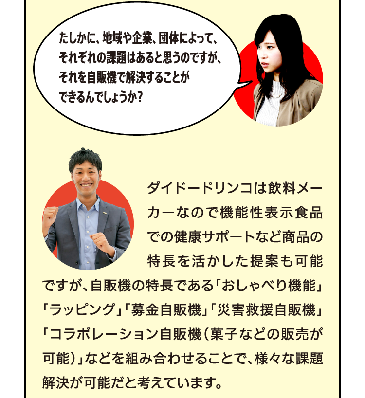 ダイドードリンコは飲料メーカーなので機能性表示食品での健康サポートなど商品の特長を活かした提案も可能ですが、自販機の特長である「おしゃべり機能」「ラッピング」「募金自販機」「災害救援自販機」「コラボレーション自販機（菓子などの販売が可能）」などを組み合わせることで、様々な課題解決が可能だと考えています。