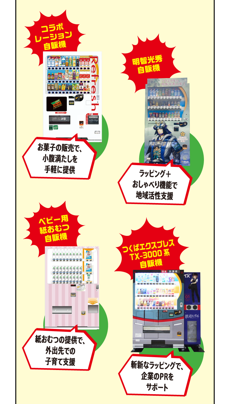 コラボレーション自販機:お菓子の販売で、小腹満たしを手軽に提供 明智光秀自販機:ラッピング＋おしゃべり機能で地域活性支援 ベビー用紙おむつ自販機:紙おむつの提供で、外出先での子育て支援 つくばエクスプレスTX-3000系自販機:斬新なラッピングで、企業のPRをサポート