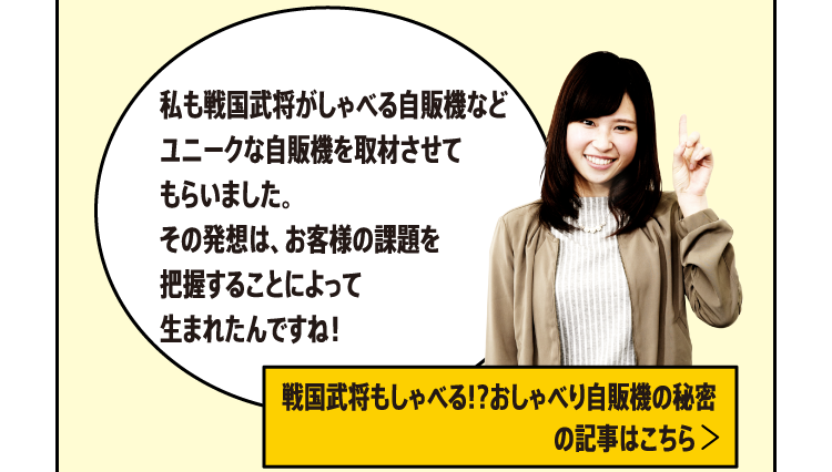 私も戦国武将がしゃべる自販機などユニークな自販機を取材させてもらいました。その発想は、お客様の課題を把握することによって生まれたんですね！[戦国武将もしゃべる!?おしゃべり自販機の秘密の記事はこちら]