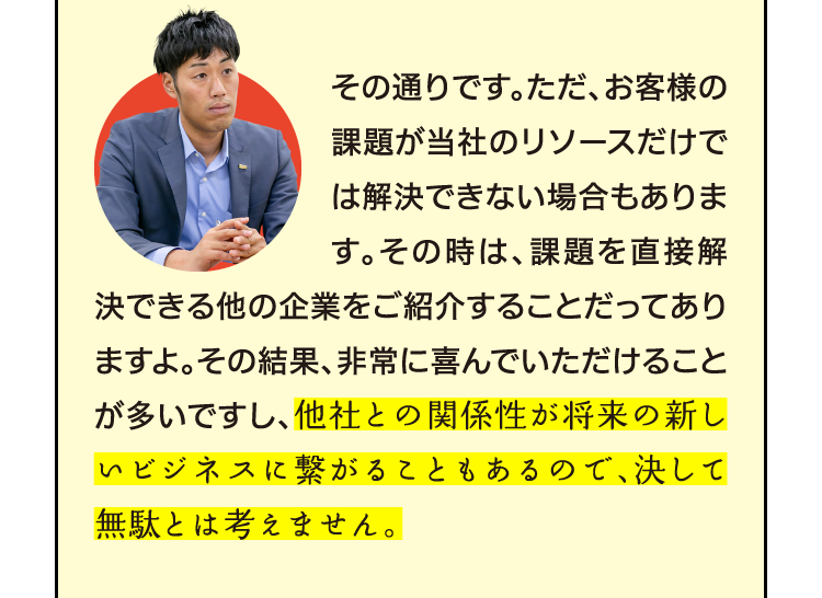 その通りです。ただ、お客様の課題が当社のリソースだけでは解決できない場合もあります。その時は、課題を直接解決できる他の企業をご紹介することだってありますよ。その結果、非常に喜んでいただけることが多いですし、他社との関係性が将来の新しいビジネスに繋がることもあるので、決して無駄とは考えません。