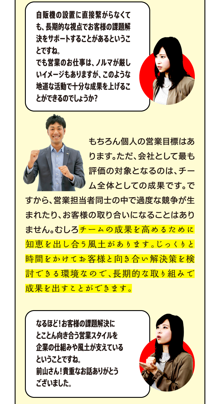 もちろん個人の営業目標はあります。ただ、会社として最も評価の対象となるのは、チーム全体としての成果です。ですから、営業担当者同士の中で過度な競争が生まれたり、お客様の取り合いになることはありません。むしろチームの成果を高めるために知恵を出し合う風土があります。じっくりと時間をかけてお客様と向き合い解決策を検討できる環境なので、長期的な取り組みで成果を出すことができます。