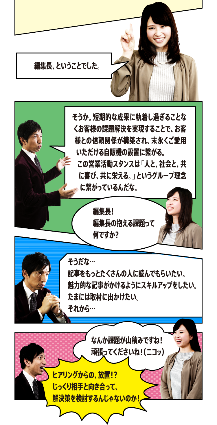 そうか。短期的な成果に執着し過ぎることなくお客様の課題解決を実現することで、お客様との信頼関係が構築され、末永くご愛用いただける自販機の設置に繋がる。この営業活動スタンスは「人と、社会と、共に喜び、共に栄える。」というグループ理念に繋がっているんだな。