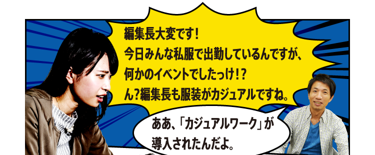 編集長大変です！今日みんな私服で出勤しているんですが、何かのイベントでしたっけ！？ん？編集長も服装がカジュアルですね。ああ、「カジュアルワーク」が導入されたんだよ。