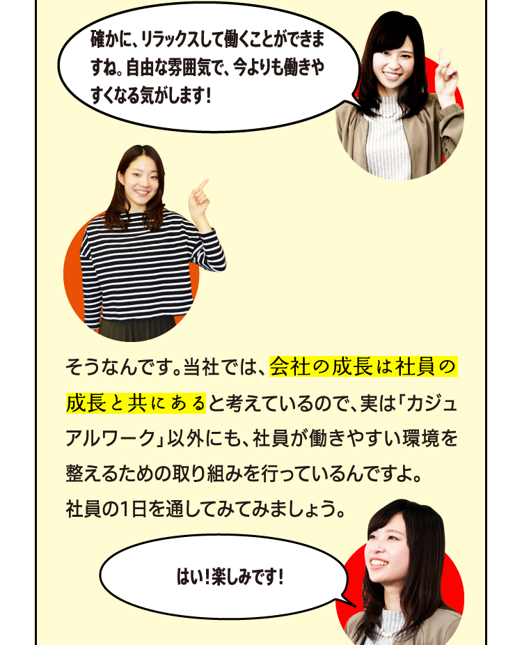 確かに、リラックスして働くことができますね。自由な雰囲気で、今よりも働きやすくなる気がします！そうなんです。当社では、会社の成長は社員の成長と共にあると考えているので、実は「カジュアルワーク」以外にも、社員が働きやすい環境を整えるための取り組みを行っているんですよ。社員の1日を通してみてみましょう。