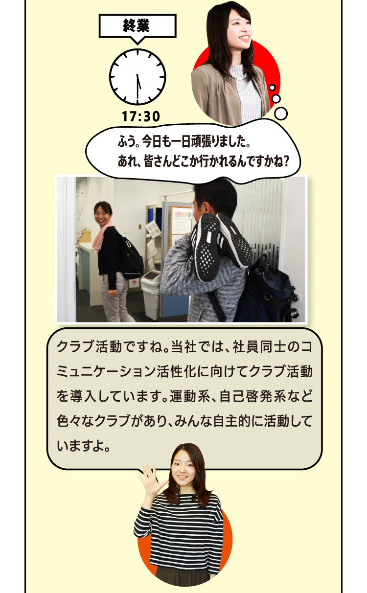 終業 ふう。今日も一日頑張りました。あれ、皆さんどこか行かれるんですかね？クラブ活動ですね。当社では、社員同士のコミュニケーション活性化に向けてクラブ活動を導入しています。運動系、自己啓発系など色々なクラブがあり、みんな自主的に活動していますよ。