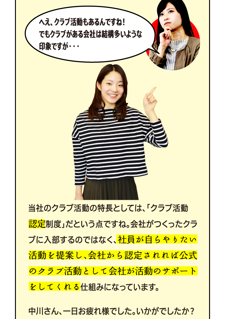 へえ、クラブ活動もあるんですね！でもクラブがある会社は結構多いような印象ですが・・・ 当社のクラブ活動の特長としては、「クラブ活動認定制度」だという点ですね。会社がつくったクラブに入部するのではなく、社員が自らやりたい活動を提案し、会社から認定されれば公式のクラブ活動として会社が活動のサポートをしてくれる仕組みになっています。中川さん、一日お疲れ様でした。いかがでしたか？